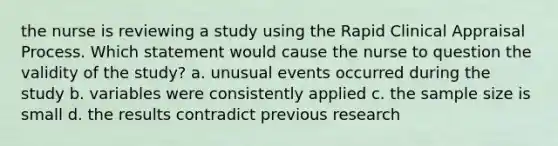 the nurse is reviewing a study using the Rapid Clinical Appraisal Process. Which statement would cause the nurse to question the validity of the study? a. unusual events occurred during the study b. variables were consistently applied c. the sample size is small d. the results contradict previous research