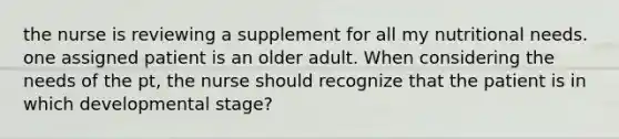 the nurse is reviewing a supplement for all my nutritional needs. one assigned patient is an older adult. When considering the needs of the pt, the nurse should recognize that the patient is in which developmental stage?