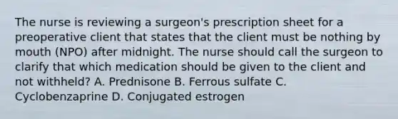 The nurse is reviewing a surgeon's prescription sheet for a preoperative client that states that the client must be nothing by mouth (NPO) after midnight. The nurse should call the surgeon to clarify that which medication should be given to the client and not withheld? A. Prednisone B. Ferrous sulfate C. Cyclobenzaprine D. Conjugated estrogen