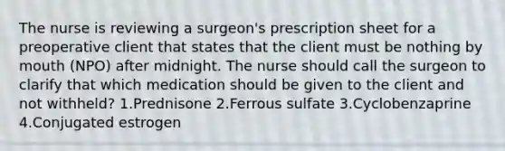 The nurse is reviewing a surgeon's prescription sheet for a preoperative client that states that the client must be nothing by mouth (NPO) after midnight. The nurse should call the surgeon to clarify that which medication should be given to the client and not withheld? 1.Prednisone 2.Ferrous sulfate 3.Cyclobenzaprine 4.Conjugated estrogen