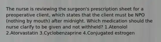 The nurse is reviewing the surgeon's prescription sheet for a preoperative client, which states that the client must be NPO (nothing by mouth) after midnight. Which medication should the nurse clarify to be given and not withheld? 1.Atenolol 2.Atorvastatin 3.Cyclobenzaprine 4.Conjugated estrogen