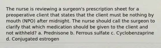 The nurse is reviewing a surgeon's prescription sheet for a preoperative client that states that the client must be nothing by mouth (NPO) after midnight. The nurse should call the surgeon to clarify that which medication should be given to the client and not withheld? a. Prednisone b. Ferrous sulfate c. Cyclobenzaprine d. Conjugated estrogen