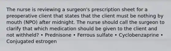 The nurse is reviewing a surgeon's prescription sheet for a preoperative client that states that the client must be nothing by mouth (NPO) after midnight. The nurse should call the surgeon to clarify that which medication should be given to the client and not withheld? • Prednisone • Ferrous sulfate • Cyclobenzaprine • Conjugated estrogen