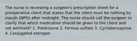 The nurse is reviewing a surgeon's prescription sheet for a preoperative client that states that the client must be nothing by mouth (NPO) after midnight. The nurse should call the surgeon to clarify that which medication should be given to the client and not withheld? 1. Prednisone 2. Ferrous sulfate 3. Cyclobenzaprine 4. Conjugated estrogen