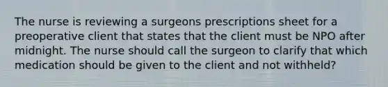 The nurse is reviewing a surgeons prescriptions sheet for a preoperative client that states that the client must be NPO after midnight. The nurse should call the surgeon to clarify that which medication should be given to the client and not withheld?