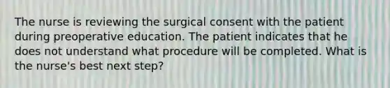 The nurse is reviewing the surgical consent with the patient during preoperative education. The patient indicates that he does not understand what procedure will be completed. What is the nurse's best next step?