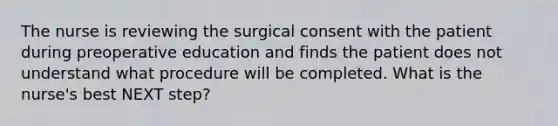 The nurse is reviewing the surgical consent with the patient during preoperative education and finds the patient does not understand what procedure will be completed. What is the nurse's best NEXT step?