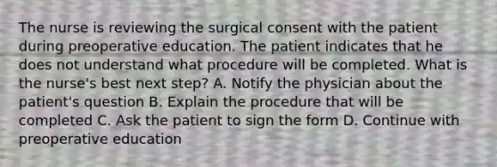 The nurse is reviewing the surgical consent with the patient during preoperative education. The patient indicates that he does not understand what procedure will be completed. What is the nurse's best next step? A. Notify the physician about the patient's question B. Explain the procedure that will be completed C. Ask the patient to sign the form D. Continue with preoperative education