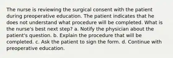 The nurse is reviewing the surgical consent with the patient during preoperative education. The patient indicates that he does not understand what procedure will be completed. What is the nurse's best next step? a. Notify the physician about the patient's question. b. Explain the procedure that will be completed. c. Ask the patient to sign the form. d. Continue with preoperative education.