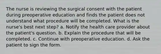 The nurse is reviewing the surgical consent with the patient during preoperative education and finds the patient does not understand what procedure will be completed. What is the nurse's best next step? a. Notify the health care provider about the patient's question. b. Explain the procedure that will be completed. c. Continue with preoperative education. d. Ask the patient to sign the form.