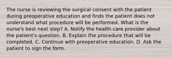 The nurse is reviewing the surgical consent with the patient during preoperative education and finds the patient does not understand what procedure will be performed. What is the nurse's best next step? A. Notify the health care provider about the patient's question. B. Explain the procedure that will be completed. C. Continue with preoperative education. D. Ask the patient to sign the form.