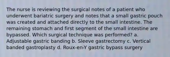 The nurse is reviewing the surgical notes of a patient who underwent bariatric surgery and notes that a small gastric pouch was created and attached directly to the small intestine. The remaining stomach and first segment of the small intestine are bypassed. Which surgical technique was performed? a. Adjustable gastric banding b. Sleeve gastrectomy c. Vertical banded gastroplasty d. Roux-en-Y gastric bypass surgery