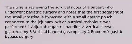 The nurse is reviewing the surgical notes of a patient who underwent bariatric surgery and notes that the first segment of the small intestine is bypassed with a small gastric pouch connected to the jejunum. Which surgical technique was performed? 1 Adjustable gastric banding 2 Vertical sleeve gastrectomy 3 Vertical banded gastroplasty 4 Roux-en-Y gastric bypass surgery