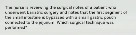 The nurse is reviewing the surgical notes of a patient who underwent bariatric surgery and notes that the first segment of the small intestine is bypassed with a small gastric pouch connected to the jejunum. Which surgical technique was performed?