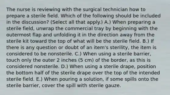 The nurse is reviewing with the surgical technician how to prepare a sterile field. Which of the following should be included in the discussion? (Select all that apply.) A.) When preparing a sterile field, unwrap the commercial tray by beginning with the outermost flap and unfolding it in the direction away from the sterile kit toward the top of what will be the sterile field. B.) If there is any question or doubt of an item's sterility, the item is considered to be nonsterile. C.) When using a sterile barrier, touch only the outer 2 inches (5 cm) of the border, as this is considered nonsterile. D.) When using a sterile drape, position the bottom half of the sterile drape over the top of the intended sterile field. E.) When pouring a solution, if some spills onto the sterile barrier, cover the spill with sterile gauze.