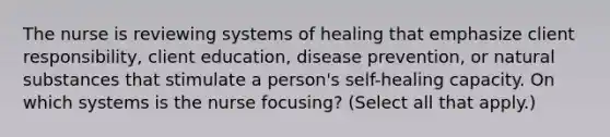 The nurse is reviewing systems of healing that emphasize client responsibility, client education, disease prevention, or natural substances that stimulate a person's self-healing capacity. On which systems is the nurse focusing? (Select all that apply.)