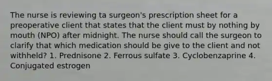 The nurse is reviewing ta surgeon's prescription sheet for a preoperative client that states that the client must by nothing by mouth (NPO) after midnight. The nurse should call the surgeon to clarify that which medication should be give to the client and not withheld? 1. Prednisone 2. Ferrous sulfate 3. Cyclobenzaprine 4. Conjugated estrogen