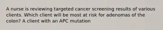 A nurse is reviewing targeted cancer screening results of various clients. Which client will be most at risk for adenomas of the colon? A client with an APC mutation