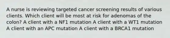 A nurse is reviewing targeted cancer screening results of various clients. Which client will be most at risk for adenomas of the colon? A client with a NF1 mutation A client with a WT1 mutation A client with an APC mutation A client with a BRCA1 mutation