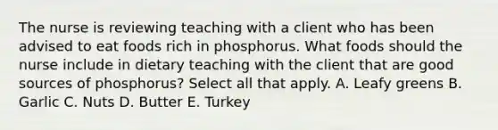 The nurse is reviewing teaching with a client who has been advised to eat foods rich in phosphorus. What foods should the nurse include in dietary teaching with the client that are good sources of phosphorus? Select all that apply. A. Leafy greens B. Garlic C. Nuts D. Butter E. Turkey