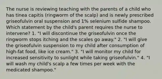 The nurse is reviewing teaching with the parents of a child who has tinea capitis (ringworm of the scalp) and is newly prescribed griseofulvin oral suspension and 1% selenium sulfide shampoo. Which statement by the child's parent requires the nurse to intervene? 1. "I will discontinue the griseofulvin once the ringworm stops itching and the scales go away." 2. "I will give the griseofulvin suspension to my child after consumption of high-fat food, like ice cream." 3. "I will monitor my child for increased sensitivity to sunlight while taking griseofulvin." 4. "I will wash my child's scalp a few times per week with the medicated shampoo."