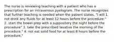 The nurse is reviewing teaching with a patient who has a prescription for an intravenous pyelogram. The nurse recognizes that further teaching is needed when the patient states, "I will 1. not drink any fluids for at least 12 hours before the procedure." 2. start the bowel prep with a suppository the night before the procedure" 3. take the prescribed laxative the morning of the procedure." 4. not eat solid food for at least 8 hours before the procedure."