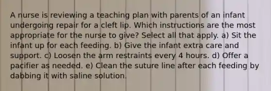 A nurse is reviewing a teaching plan with parents of an infant undergoing repair for a cleft lip. Which instructions are the most appropriate for the nurse to give? Select all that apply. a) Sit the infant up for each feeding. b) Give the infant extra care and support. c) Loosen the arm restraints every 4 hours. d) Offer a pacifier as needed. e) Clean the suture line after each feeding by dabbing it with saline solution.