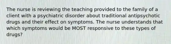 The nurse is reviewing the teaching provided to the family of a client with a psychiatric disorder about traditional antipsychotic drugs and their effect on symptoms. The nurse understands that which symptoms would be MOST responsive to these types of drugs?