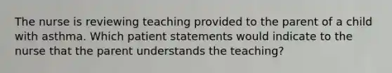 The nurse is reviewing teaching provided to the parent of a child with asthma. Which patient statements would indicate to the nurse that the parent understands the teaching?