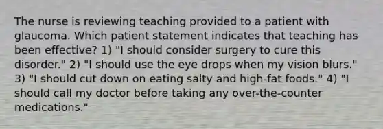 The nurse is reviewing teaching provided to a patient with glaucoma. Which patient statement indicates that teaching has been effective? 1) "I should consider surgery to cure this disorder." 2) "I should use the eye drops when my vision blurs." 3) "I should cut down on eating salty and high-fat foods." 4) "I should call my doctor before taking any over-the-counter medications."