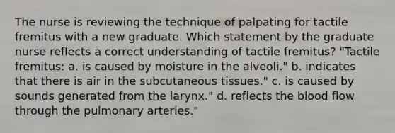 The nurse is reviewing the technique of palpating for tactile fremitus with a new graduate. Which statement by the graduate nurse reflects a correct understanding of tactile fremitus? "Tactile fremitus: a. is caused by moisture in the alveoli." b. indicates that there is air in the subcutaneous tissues." c. is caused by sounds generated from the larynx." d. reflects the blood flow through the pulmonary arteries."