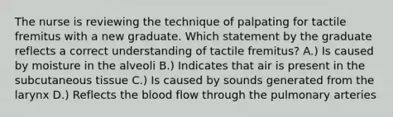 The nurse is reviewing the technique of palpating for tactile fremitus with a new graduate. Which statement by the graduate reflects a correct understanding of tactile fremitus? A.) Is caused by moisture in the alveoli B.) Indicates that air is present in the subcutaneous tissue C.) Is caused by sounds generated from the larynx D.) Reflects the blood flow through the pulmonary arteries