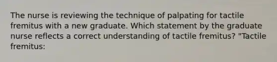 The nurse is reviewing the technique of palpating for tactile fremitus with a new graduate. Which statement by the graduate nurse reflects a correct understanding of tactile fremitus? "Tactile fremitus: