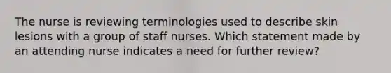 The nurse is reviewing terminologies used to describe skin lesions with a group of staff nurses. Which statement made by an attending nurse indicates a need for further review?