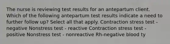 The nurse is reviewing test results for an antepartum client. Which of the following antepartum test results indicate a need to further follow up? Select all that apply. Contraction stress test - negative Nonstress test - reactive Contraction stress test - positive Nonstress test - nonreactive Rh-negative blood ty