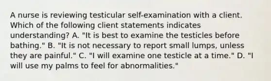 A nurse is reviewing testicular self-examination with a client. Which of the following client statements indicates understanding? A. "It is best to examine the testicles before bathing." B. "It is not necessary to report small lumps, unless they are painful." C. "I will examine one testicle at a time." D. "I will use my palms to feel for abnormalities."