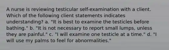 A nurse is reviewing testicular self-examination with a client. Which of the following client statements indicates understanding? a. "It is best to examine the testicles before bathing." b. "It is not necessary to report small lumps, unless they are painful." c. "I will examine one testicle at a time." d. "I will use my palms to feel for abnormalities."