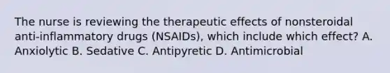 The nurse is reviewing the therapeutic effects of nonsteroidal anti-inflammatory drugs (NSAIDs), which include which effect? A. Anxiolytic B. Sedative C. Antipyretic D. Antimicrobial