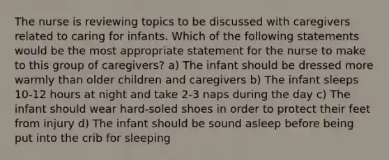 The nurse is reviewing topics to be discussed with caregivers related to caring for infants. Which of the following statements would be the most appropriate statement for the nurse to make to this group of caregivers? a) The infant should be dressed more warmly than older children and caregivers b) The infant sleeps 10-12 hours at night and take 2-3 naps during the day c) The infant should wear hard-soled shoes in order to protect their feet from injury d) The infant should be sound asleep before being put into the crib for sleeping