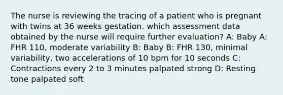 The nurse is reviewing the tracing of a patient who is pregnant with twins at 36 weeks gestation. which assessment data obtained by the nurse will require further evaluation? A: Baby A: FHR 110, moderate variability B: Baby B: FHR 130, minimal variability, two accelerations of 10 bpm for 10 seconds C: Contractions every 2 to 3 minutes palpated strong D: Resting tone palpated soft