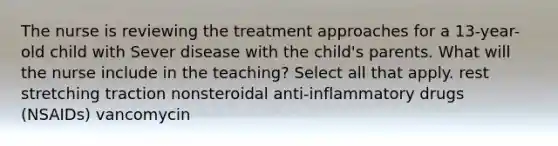 The nurse is reviewing the treatment approaches for a 13-year-old child with Sever disease with the child's parents. What will the nurse include in the teaching? Select all that apply. rest stretching traction nonsteroidal anti-inflammatory drugs (NSAIDs) vancomycin