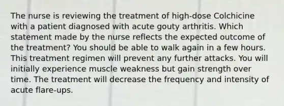 The nurse is reviewing the treatment of high-dose Colchicine with a patient diagnosed with acute gouty arthritis. Which statement made by the nurse reflects the expected outcome of the treatment? You should be able to walk again in a few hours. This treatment regimen will prevent any further attacks. You will initially experience muscle weakness but gain strength over time. The treatment will decrease the frequency and intensity of acute flare-ups.