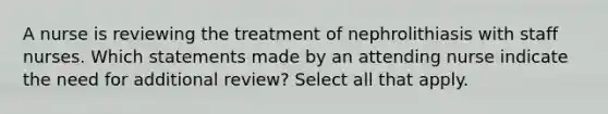 A nurse is reviewing the treatment of nephrolithiasis with staff nurses. Which statements made by an attending nurse indicate the need for additional review? Select all that apply.