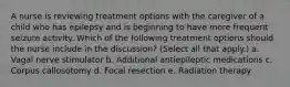 A nurse is reviewing treatment options with the caregiver of a child who has epilepsy and is beginning to have more frequent seizure activity. Which of the following treatment options should the nurse include in the discussion? (Select all that apply.) a. Vagal nerve stimulator b. Additional antiepileptic medications c. Corpus callosotomy d. Focal resection e. Radiation therapy