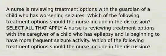 A nurse is reviewing treatment options with the guardian of a child who has worsening seizures. Which of the following treatment options should the nurse include in the discussion? SELECT ALL THAT APPLY A nurse is reviewing treatment options with the caregiver of a child who has epilepsy and is beginning to have more frequent seizure activity. Which of the following treatment options should the nurse include in the discussion?