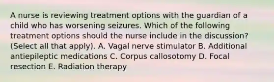 A nurse is reviewing treatment options with the guardian of a child who has worsening seizures. Which of the following treatment options should the nurse include in the discussion? (Select all that apply). A. Vagal nerve stimulator B. Additional antiepileptic medications C. Corpus callosotomy D. Focal resection E. Radiation therapy