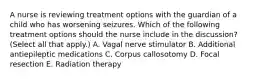 A nurse is reviewing treatment options with the guardian of a child who has worsening seizures. Which of the following treatment options should the nurse include in the discussion? (Select all that apply.) A. Vagal nerve stimulator B. Additional antiepileptic medications C. Corpus callosotomy D. Focal resection E. Radiation therapy