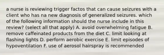 a nurse is reviewing trigger factos that can cause seizures with a client who has na new diagnosis of generalized seizures. which of the following information should the nurse include in this review? (select all that apply) A. avoid overwhelming fatigue B. remove caffeinated products from the diet C. limit looking at flashing lights D. perform aerobic exercise E. limit episodes of hypoventilation F. use of aerosol hairspray is recommended