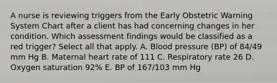 A nurse is reviewing triggers from the Early Obstetric Warning System Chart after a client has had concerning changes in her condition. Which assessment findings would be classified as a red trigger? Select all that apply. A. Blood pressure (BP) of 84/49 mm Hg B. Maternal heart rate of 111 C. Respiratory rate 26 D. Oxygen saturation 92% E. BP of 167/103 mm Hg