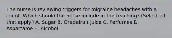 The nurse is reviewing triggers for migraine headaches with a client. Which should the nurse include in the​ teaching? (Select all that​ apply.) A. Sugar B. Grapefruit juice C. Perfumes D. Aspartame E. Alcohol